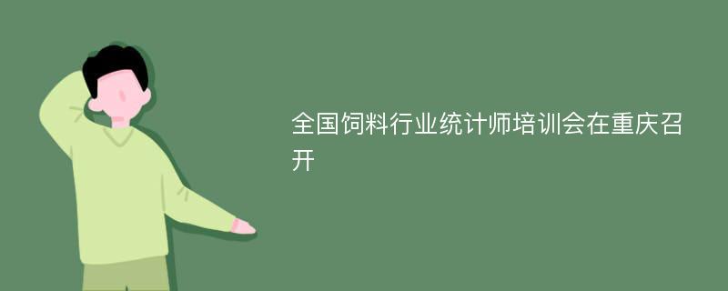 全国饲料行业统计师培训会在重庆召开