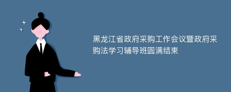 黑龙江省政府采购工作会议暨政府采购法学习辅导班圆满结束